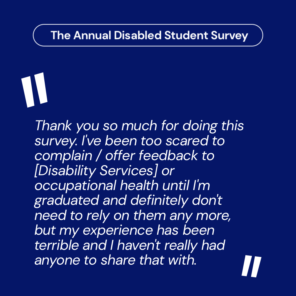 Quote from the survey that reads: "Thank you so much for doing this survey. I've been too scared to complain / offer feedback to [Disability Services] or occupational health until I'm graduated and definitely don't need to rely on them any more, but my experience has been terrible and I haven't really had anyone to share that with."